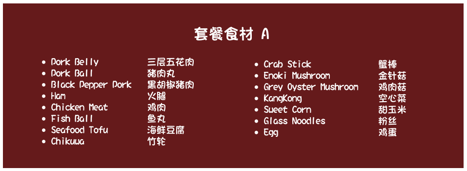 •	Pork Belly    		三层五花肉   •	Pork Ball     		猪肉丸  •	Black Pepper Pork 	黑胡椒猪肉  •	Ham     				火腿  •	Chicken Meat 		鸡肉 •	Fish Ball  			鱼丸 •	Seafood Tofu 		海鲜豆腐   •	Chikuwa 				竹轮 •	Crab Stick  				蟹棒  •	Enoki Mushroom 			金针菇 •	Grey Oyster Mushroom 	鸡肉菇  •	KangKong  				空心菜 •	Sweet Corn   			甜玉米  •	Glass Noodles  			粉丝  •	Egg   					鸡蛋 套餐食材 A